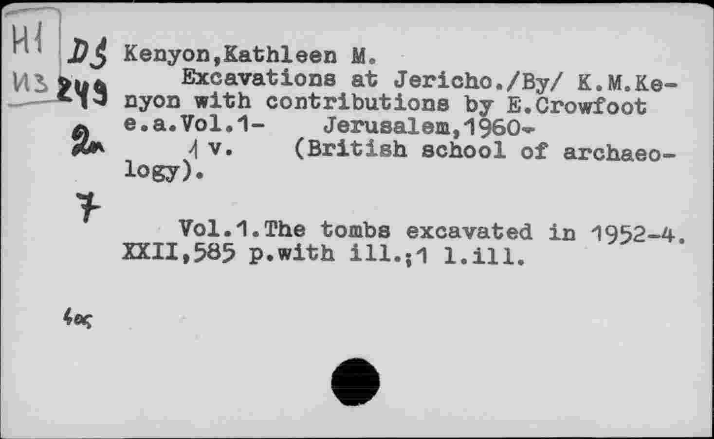 ﻿Ï/J Kenyon, Kat hl een M.
Excavations at Jericho./Ву/ K.M.Ke-•I'J nyon with contributions by E. Crowfoot 0 e.a.Vol.1- Jerusalem,1960-X* 4 V. (British school of archaeology).
Vol.1.The tombs excavated in 1952-4 XXII,585 p.with ill.;l l.ill.